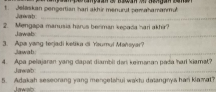 aan pertanyaan or Bawan ir dengan Benan 
1. Jelaskan pengertian hari akhir menurut pemahamanmu! 
Jawab:_ 
2. Mengapa manusia harus beriman kepada hari akhir? 
Jawab_ 
3. Apa yang terjadi ketika di Yaumul Mahsyar? 
Jawab:_ 
4. Apa pelajaran yang dapat diambil dari keimanan pada hari kiamat? 
Jawab:_ 
5. Adakah seseorang yang mengetahui waktu datangnya hari kiamat? 
Jawab:_