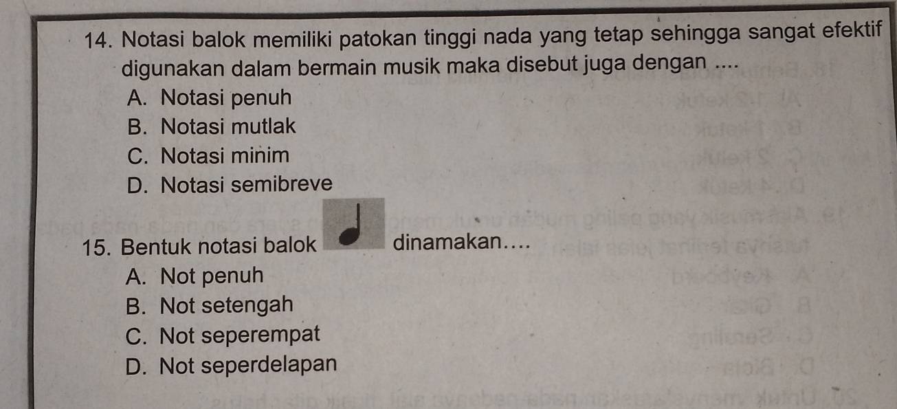 Notasi balok memiliki patokan tinggi nada yang tetap sehingga sangat efektif
digunakan dalam bermain musik maka disebut juga dengan ....
A. Notasi penuh
B. Notasi mutlak
C. Notasi minim
D. Notasi semibreve
15. Bentuk notasi balok dinamakan....
A. Not penuh
B. Not setengah
C. Not seperempat
D. Not seperdelapan