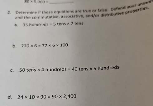 80* 5,000=
2. Determine if these equations are true or false. Defend your answer 
and the commutative, associative, and/or distributive properties. 
a. 35 hundred : s=5 tens * 7 tens 
b. 770* 6=77* 6* 100
C. 50tens* 4h undred: : =40 tens * 5 hun dreds 
d. 24* 10* 90=90* 2,400