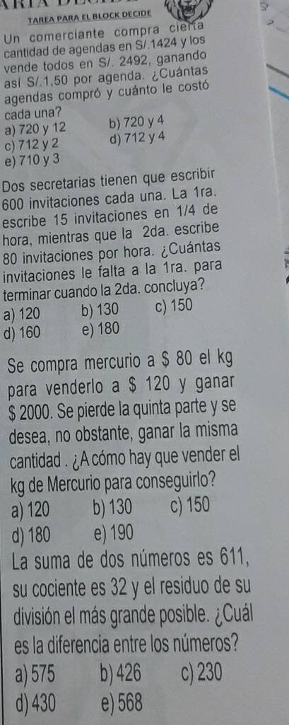 TAREA PARA EL BLOCK DECIDE
Un comerciante compra cierta
cantidad de agendas en S/.1424 y los
vende todos en S/. 2492, ganando
así S/.1,50 por agenda. ¿Cuántas
agendas compró y cuánto le costó
cada una?
a) 720 y 12 b) 720 y 4
c) 712 y 2 d) 712 y 4
e) 710 y 3
Dos secretarias tienen que escribir
600 invitaciones cada una. La 1ra.
escribe 15 invitaciones en 1/4 de
hora, mientras que la 2da. escribe
80 invitaciones por hora. ¿Cuántas
invitaciones le falta a la 1ra. para
terminar cuando la 2da. concluya?
a) 120 b) 130 c) 150
d) 160 e) 180
Se compra mercurio a $ 80 el kg
para venderlo a $ 120 y ganar
$ 2000. Se pierde la quinta parte y se
desea, no obstante, ganar la misma
cantidad . ¿A cómo hay que vender el
kg de Mercurio para conseguirlo?
a) 120 b) 130 c) 150
d) 180 e) 190
La suma de dos números es 611,
su cociente es 32 y el residuo de su
división el más grande posible. ¿Cuál
es la diferencia entre los números?
a) 575 b) 426 c) 230
d) 430 e) 568