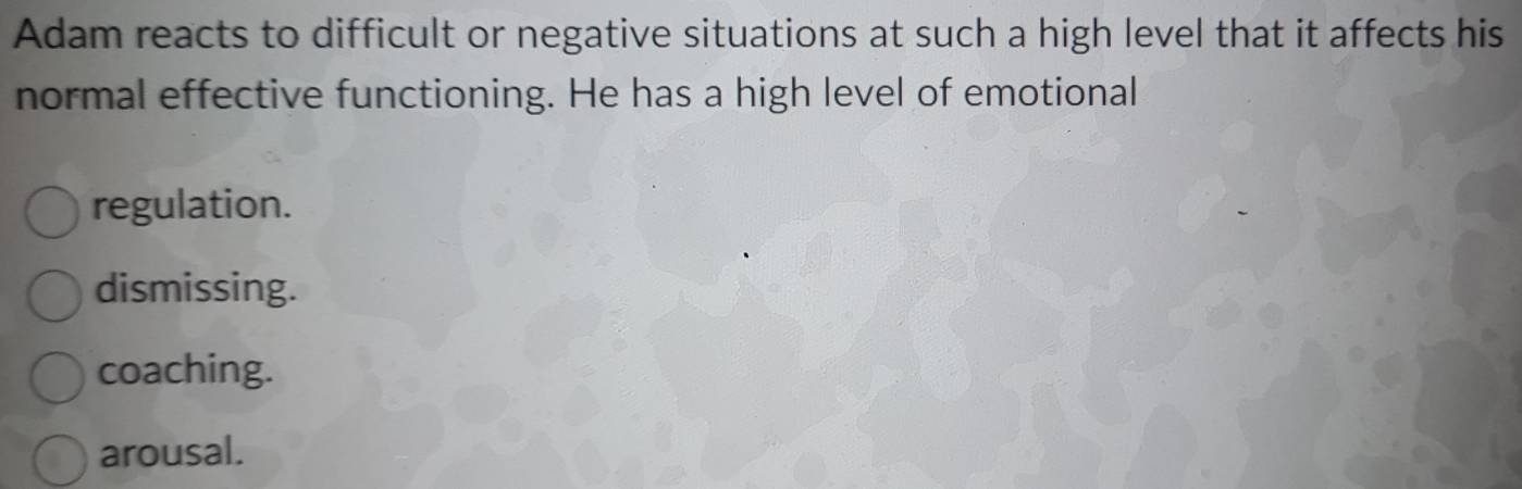 Adam reacts to difficult or negative situations at such a high level that it affects his
normal effective functioning. He has a high level of emotional
regulation.
dismissing.
coaching.
arousal.