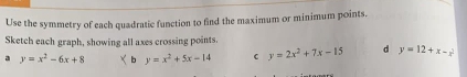 Use the symmetry of each quadratic function to find the maximum or minimum points.
Sketch each graph, showing all axes crossing points
a y=x^2-6x+8 b y=x^2+5x-14 C y=2x^2+7x-15 d y=12+x-x^2