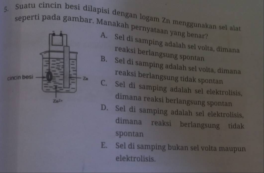 Suatu cincin besi dilapisi dengan logam Zn menggunakan sel alat
seperti pada gambar. Manakah pernyataan yang benar?
A. Sel di samping adalah sel volta, dimana
reaksi berlangsung spontan
B. Sel di samping adalah sel volta, dimana
reaksi berlangsung tidak spontan
C. Sel di samping adalah sel elektrolisis,
dimana reaksi berlangsung spontan
D. Sel di samping adalah sel elektrolisis,
dimana reaksi berlangsung tidak
spontan
E. Sel di samping bukan sel volta maupun
elektrolisis.