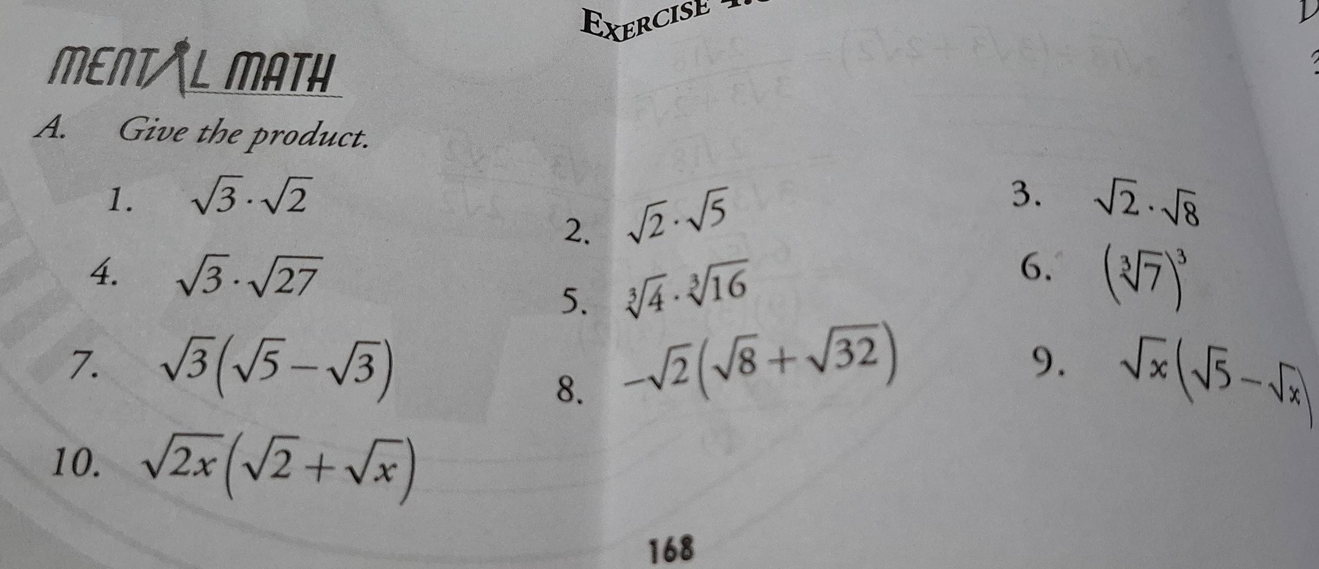 Exercised 
MENT/L MATH 
A. Give the product. 
1. sqrt(3)· sqrt(2) 3. sqrt(2)· sqrt(8)
2. sqrt(2)· sqrt(5)
4. sqrt(3)· sqrt(27) 6. (sqrt[3](7))^3
5. sqrt[3](4)· sqrt[3](16)
7. sqrt(3)(sqrt(5)-sqrt(3)) -sqrt(2)(sqrt(8)+sqrt(32))
8. 
9. sqrt(x)(sqrt(5)-sqrt(x))
10. sqrt(2x)(sqrt(2)+sqrt(x))
168