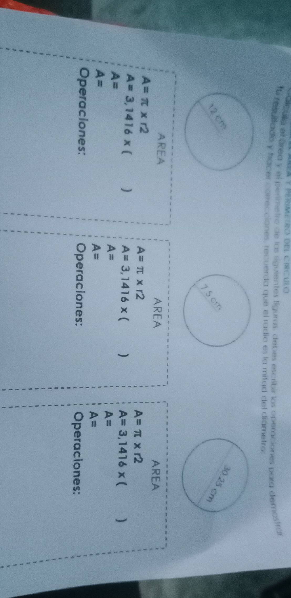 lcula el área y el perimetro de las siguientes liguras, debes escribir las operaciones para demostrar 
fu resultado y hacer correcciones, recuerda que el radio es la mitad del diámetros 
AREA 
AREA AREA
A=π * r2
A=π * r2
A=π * r2
A=3,1416* (
A=3,1416* ()
A=
A=3,1416* ()
A=
A=
A=
A=
A=
Operaciones: Operaciones: Operaciones: