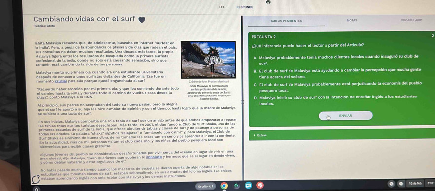 LEE RESPONDE
Cambiando vidas con el surf NOTAS VOCASULARO
TAREAS PENDiENTEs
Noticlas: Gente
PREGUNTA 2 2
Ishita Malaviya recuerda que, de adolescente, buscaba en internet "surfear en
la indía''. Pero, a pesar de la abundancia de playas y de olas que rodean el país¿Qué inferencia puede hacer el lector a partír del Artículo?
sus consultas no daban muchos resultados. Una década más tarde, la propia
Malaviya figura entre los resultados de búsqueda como la primera surfista
profesional de la india, donde no solo está causando sensación, sino queA. Malaviya probablemente tenía muchos clientes locales cuando inauguró su club de
también está cambiando la vida de las personassurf.
Malaviya montó su primera ola cuando era una estudiante universitariaB. El club de surf de Malaviya está ayudando a cambiar la percepción que mucha gente
después de conocer a unos surfistas visitantes de California. Ese fue untiene acerca del océano.
momento crucial para ella porque quedó enganchada al surf. Crédito de foto: P C. El club de surf de Malaviya probablemente está perjudicando la economía del pueblo
"Recuerdo haber sonreído por mi primera ola, y que iba sonriendo durante todo Ishita Malaviya, la primera mujer
el camino hasta la orilla y durante todo el camino de vuelta a casa desde la surtista profesional de la India pesquero local.
playa'', contó Malaviya a la CNN. aparece de píe en la costa de Sanra  Crvz (Catfomía) durante su gia por Evados Undos D. Malaviya inició su club de surf con la intención de enseñar inglés a los estudiantes
Al principio, sus padres no aceptaban del todo su nueva pasión, pero la alegría
que el surf le aportó a su hija les hizo cambiar de opinión y, con el tiempo, hasta logró que la madre de Malaviya locales.
se subiera a una tabla de surf. ENVIAR
En sus inicios, Malaviya compartia una sola tabla de surf con un amigo antes de que ambos empezaran a repara
las tablas rotas que los turistas desechaban. Más tarde, en 2007, el dúo fundó el Club de Surf Shaka, una de las
primeras escuelas de surf de la índia, que ofrece alquiler de tablas y clases de surf y de patinaje a personas de * Extras
todas las edades. La palabra "shaka" significa "relajarse" o "tomárselo con calma" y, para Malaviya, el Club de
Surf Shaka es sinónimo de buena víbra, de no tomarse las cosas tan en serio y de aprender a ir con la corriente
En la actualidad, más de mil personas visitan el club cada año, y los niños del pueblo pesquero local son
bienvenidos para recibir clases gratuitas
Algunos jóvenes del pueblo se consideraban desafortunados por vivir cerca del océano en lugar de vivir en una
gran ciudad, dijo Malaviya, "pero queríamos que supieran lo impoluto y hermoso que es el lugar en donde viven
y cómo debían valorarlo y estar orgullosos de él'.
No había pasado mucho tiempo cuando los maestros de escuela se dieron cuenta de algo notable en los
estudiantes que tomaban clases de surf: estaban sobresaliendo en sus estudios del idioma inglés. Los chicos
estaban aprendiendo inglés con solo hablar con Malaviya y los demás instructores.
Escritorio 1 10 die feb