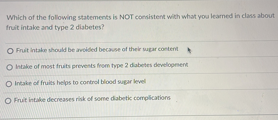 Which of the following statements is NOT consistent with what you learned in class about
fruit intake and type 2 diabetes?
Fruit intake should be avoided because of their sugar content
Intake of most fruits prevents from type 2 diabetes development
Intake of fruits helps to control blood sugar level
Fruit intake decreases risk of some diabetic complications