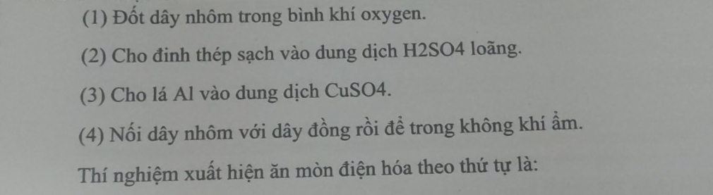 (1) Đốt dây nhôm trong bình khí oxygen. 
(2) Cho định thép sạch vào dung dịch H2SO4 loãng. 
(3) Cho lá Al vào dung dịch CuSO4. 
(4) Nối dây nhôm với dây đồng rồi để trong không khí ầm. 
Thí nghiệm xuất hiện ăn mòn điện hóa theo thứ tự là: