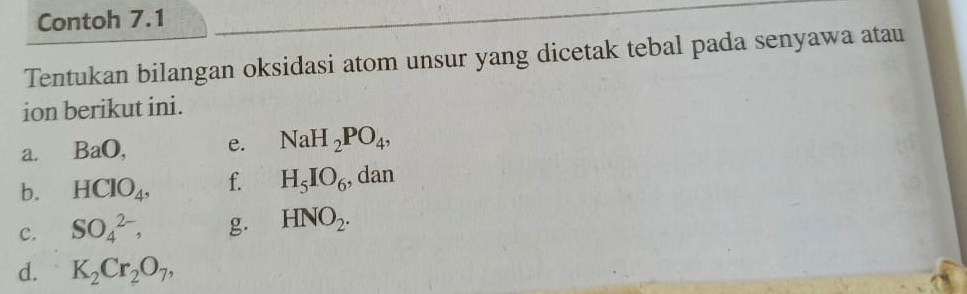 Contoh 7.1 
Tentukan bilangan oksidasi atom unsur yang dicetak tebal pada senyawa atau 
ion berikut ini. 
a. BaO, e. NaH_2PO_4, 
b. HClO_4, f. H_5IO_6 , dan 
c. SO_4^((2-), g. HNO_2). 
d. K_2Cr_2O_7,