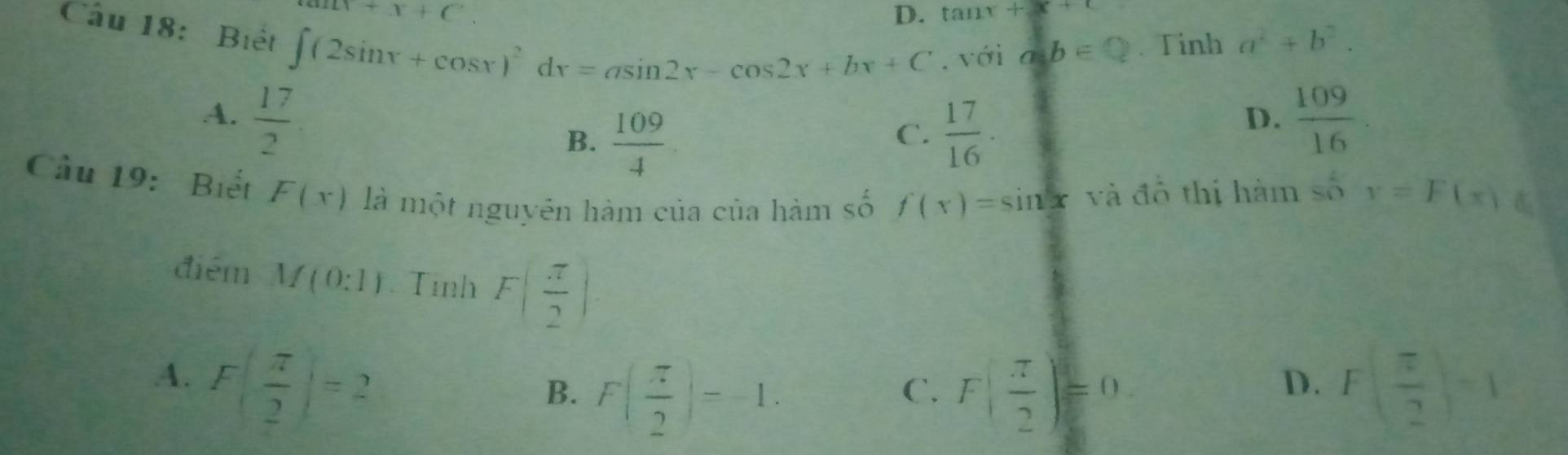 a+x+c. 
D. tan x+x+
Câu 18: Biết ∈t (2sin x+cos x)^2dx=asin 2x-cos 2x+bx+C , với a=b∈. Tinh a^2+b^2.
A.  17/2   109/16 
B.  109/4   17/16 ·
C.
D.
Cầu 19: Biết F(x) là một nguyên hàm của của hàm số f(x)=sin x và đồ thị hàm số y=F(x)
điểm M(0:1). Tình F( π /2 )
A. F( π /2 )=2 F( π /2 )=1
B. F( π /2 )=-1. F( π /2 )=0
C.
D.