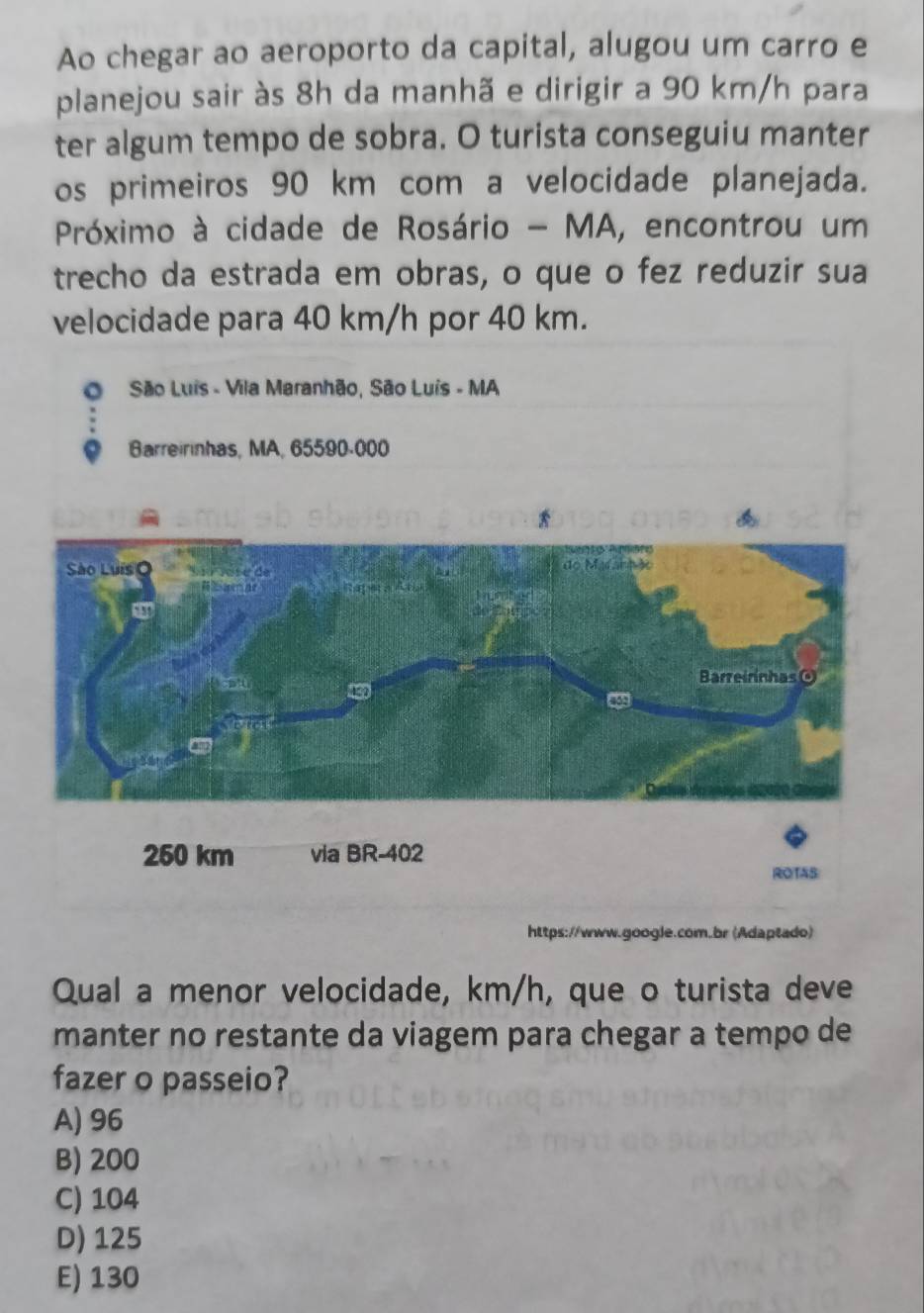 Ao chegar ao aeroporto da capital, alugou um carro e
planejou sair às 8h da manhã e dirigir a 90 km/h para
ter algum tempo de sobra. O turista conseguiu manter
os primeiros 90 km com a velocidade planejada.
Próximo à cidade de Rosário - MA, encontrou um
trecho da estrada em obras, o que o fez reduzir sua
velocidade para 40 km/h por 40 km.
O São Luis - Vila Maranhão, São Luís - MA
Barreirinhas, MA, 65590-000
https://www.google.com.br (Adaptado)
Qual a menor velocidade, km/h, que o turista deve
manter no restante da viagem para chegar a tempo de
fazer o passeio?
A) 96
B) 200
C) 104
D) 125
E) 130