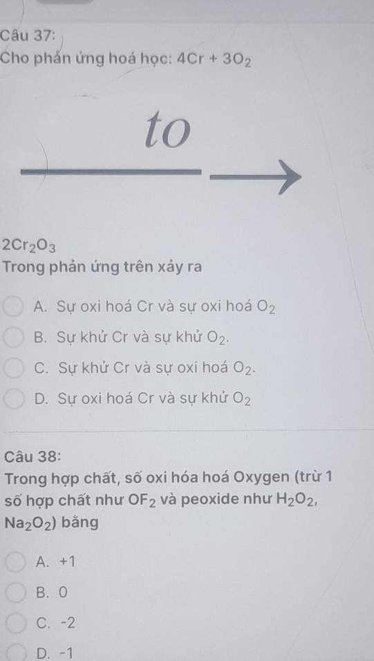 Cho phản ứng hoá học: 4Cr+3O_2
to
2Cr_2O_3
Trong phản ứng trên xảy ra
A. Sự oxi hoá Cr và sự oxi hoá O_2
B. Sự khử Cr và sự khử O_2.
C. Sự khử Cr và sự oxi hoá O_2.
D. Sự oxi hoá Cr và sự khử O_2
Câu 38:
Trong hợp chất, số oxi hóa hoá Oxygen (trừ 1
số hợp chất như OF_2 và peoxide như H_2O_2,
Na_2O_2) bằng
A. +1
B. 0
C. -2
D. -1