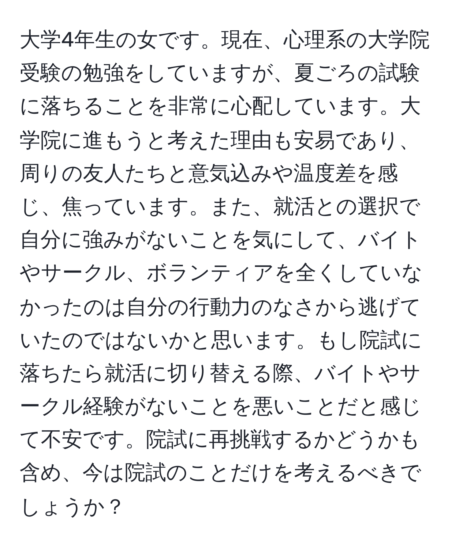 大学4年生の女です。現在、心理系の大学院受験の勉強をしていますが、夏ごろの試験に落ちることを非常に心配しています。大学院に進もうと考えた理由も安易であり、周りの友人たちと意気込みや温度差を感じ、焦っています。また、就活との選択で自分に強みがないことを気にして、バイトやサークル、ボランティアを全くしていなかったのは自分の行動力のなさから逃げていたのではないかと思います。もし院試に落ちたら就活に切り替える際、バイトやサークル経験がないことを悪いことだと感じて不安です。院試に再挑戦するかどうかも含め、今は院試のことだけを考えるべきでしょうか？