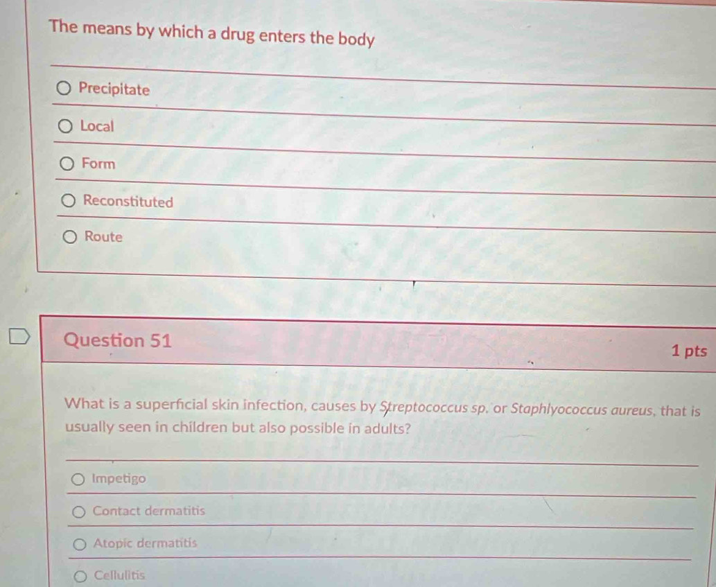 The means by which a drug enters the body
Precipitate
Local
Form
Reconstituted
Route
Question 51 1 pts
What is a superficial skin infection, causes by Streptococcus sp. or Staphlyococcus aureus, that is
usually seen in children but also possible in adults?
Impetigo
Contact dermatitis
Atopic dermatitis
Cellulitis