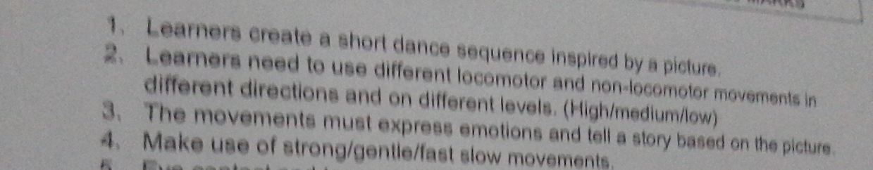 Learners create a short dance sequence inspired by a picture. 
2. Learners need to use different locomotor and non-locomotor movements in 
different directions and on different levels. (High/medium/low) 
3. The movements must express emotions and tell a story based on the picture. 
4. Make use of strong/gentle/fast slow movements.