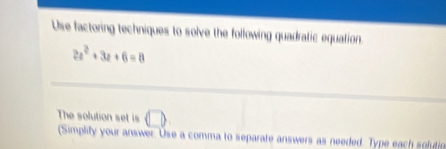 Use factoring techniques to solve the following quadratic equation.
2a^2+3a+6=8
The solution set is (□ ) 
(Simplity your answer. Use a comma to separate answers as needed. Type each solution