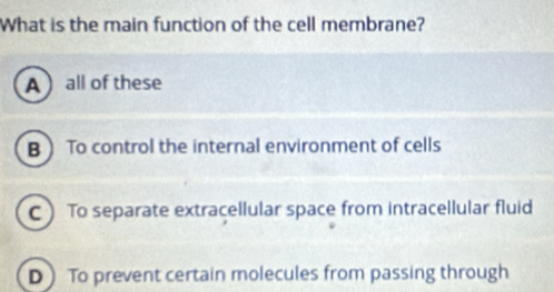 What is the main function of the cell membrane?
A all of these
B To control the internal environment of cells
C To separate extracellular space from intracellular fluid
D To prevent certain molecules from passing through