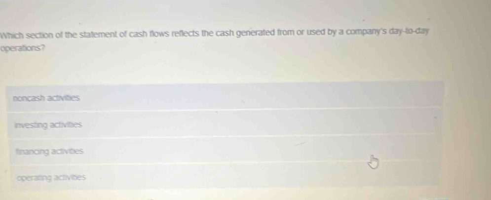 Which section of the statement of cash flows reflects the cash generated from or used by a company's day-to-day
operations?
noncash activities
investing activities
financing activities
operating activities