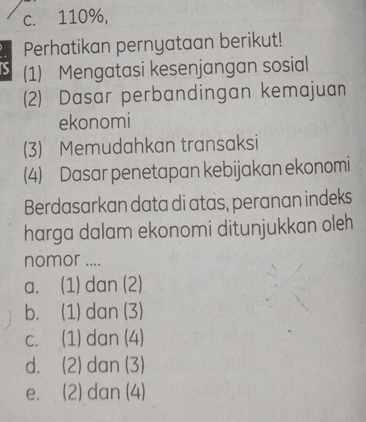 c. 110%,
Perhatikan pernyataan berikut!
S (1) Mengatasi kesenjangan sosial
(2) Dasar perbandingan kemajuan
ekonomi
(3) Memudahkan transaksi
(4) Dasar penetapan kebijakan ekonomi
Berdasarkan data di atas, peranan indeks
harga dalam ekonomi ditunjukkan oleh
nomor ....
a. (1) dan (2)
b. (1) dan (3)
c. (1) dan (4)
d. (2) dan (3)
e. (2) dan (4)