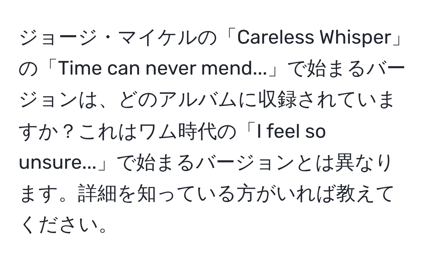 ジョージ・マイケルの「Careless Whisper」の「Time can never mend...」で始まるバージョンは、どのアルバムに収録されていますか？これはワム時代の「I feel so unsure...」で始まるバージョンとは異なります。詳細を知っている方がいれば教えてください。