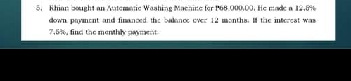 Rhian bought an Automatic Washing Machine for P68,000.00. He made a 12.5%
down payment and financed the balance over 12 months. If the interest was
7.5%, find the monthly payment.