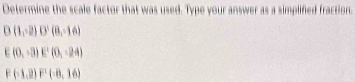 Determine the scale factor that was used. Type your answer as a simplifed fraction.
D(1,-2) D'(8,-16)
E(0,sqrt(3))E^1(0,-24)
F(-1,2) F(-8,16)