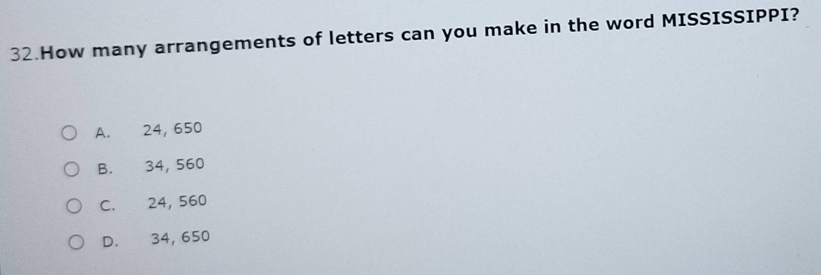 How many arrangements of letters can you make in the word MISSISSIPPI?
A. 24, 650
B. 34, 560
C. 24, 560
D. 34, 650