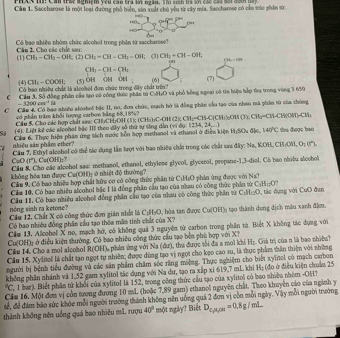PHAN III: Cầu trác nghiệm yêu cầu trả lời ngàn. Thi sinh tra lới các cầu hồi đưới đay.
Câu 1. Saccharose là một loại đường phổ biến, sản xuất chủ yếu từ cây mía. Saccharose có cấu trúc phân tử:
Có bao nhiêu nhóm chức alcohol trong phân tử saccharose?
Câu 2. Cho các chất sau:
(1) CH_3-CH_2-OH; (2) CH_2=CH-CH_2-OH; (3) CH_2=CH-OH;
OH
CH_3-OH
CH_2-CH-CH_2
(4) CH_3-COOH; (5) OH OH OH : (6) ; (7)
Có bao nhiêu chất là alcohol đơn chức trong dãy chất trên?
C Câu 3. Số đồng phân cấu tạo có công thức phân tử C_3H_8O và phổ hồng ngoại có tín hiệu hấp thụ trong vùng 3 650
-3200cm^(-1) 1a
Có Câu 4. Có bao nhiêu alcohol bậc II, no, đơn chức, mạch hở là đồng phân cấu tạo của nhau mà phân tử của chúng
có phần trăm khối lượng carbon bằng 68,18%?
Câu 5. Cho các hợp chất sau: CH_3CH_2OH(1);(CH_3)_3C-OH(2);CH_2=CH-C(CH_3)_2OH(3);CH_2=CH-CH(OH)-CH_3
Sả (4). Liệt kê các alcohol bậc III theo dãy số thứ tự tăng dần (ví dụ: 1234, 24,...)
Câu 6. Thực hiện phản ứng tách nước hỗn hợp methanol và ethanol ở điều kiện H_2SO_4 đặc, 140°C thu được bao
Cá nhiêu sản phầm ether?
Câu 7. Ethyl alcohol có thể tác dụng lần lượt với bao nhiêu chất trong các chất sau đây: Na, KOH, CH_3OH,O_2(t°),
a CuO (t^0), Cu(OH)_2 ?
Câu 8. Cho các alcohol sau: methanol, ethanol, ethylene glycol, glycerol, propane-1,3-diol. Có bao nhiêu alcohol
không hòa tan được Cu(OH) 02 ở nhiệt độ thường?
Câu 9. Có bao nhiêu hợp chất hữu cơ có công thức phân tử C_3H_8O phản ứng được với Na?
Câu 10. Có bao nhiêu alcohol bậc I là đồng phân cấu tạo của nhau có công thức phân tử C_5H_12O ?
Câu 11. Có bao nhiêu alcohol đồng phân cấu tạo của nhau có công thức phân tử C_5H_12O , tác  dụng với CuO đun
nóng sinh ra ketone?
Câu 12. Chất X có công thức đơn giản nhất là C_2H_5O , hòa tan được Cu(OH)_2 tạo thành dung dịch màu xanh đậm.
Có bao nhiêu đồng phân cấu tạo thỏa mãn tính chất của X?
Câu 13. Alcohol X no, mạch hở, có không quá 3 nguyên tử carbon trong phân tử. Biết X không tác dụng với
Cu(OH)2 ở điều kiện thường. Có bao nhiêu công thức cấu tạo bền phụ hợp với X?
Câu 14. Cho a mol alcohol R(OH) *  phản ứng với Na (dư), thu được tối đa a mol khí H_2. Giá trị của n là bao nhiêu?
Câu 15. Xylitol là chất tạo ngọt tự nhiên; được dùng tạo vị ngọt cho kẹo cao su, là thực phẩm thân thiện với những
người bị bệnh tiểu đường và các sản phẩm chăm sóc răng miệng. Thực nghiệm cho biết xylitol có mạch carbon
không phân nhánh và 1,52 gam xylitol tác dụng với Na dư, tạo ra xấp xỉ 619,7 mL khí H_2 (đo ở điều kiện chuẩn 25
ºC, 1 bar). Biết phân tử khối của xylitol là 152, trong công thức cấu tạo của xylitol có bao nhiêu nhóm -OH?
Câu 16. Một đơn vị cồn tương đương 10 mL (hoặc 7,89 gam) ethanol nguyên chất. Theo khuyến cáo của ngành y
đế, để đảm bảo sức khỏe mỗi người trưởng thành không nên uống quá 2 đơn vị cồn mỗi ngày. Vậy mỗi người trưởng
thành không nên uống quá bao nhiêu mL rượu 40^0m nột ngày? Biết D_C_2H_5OH=0,8g/mL.