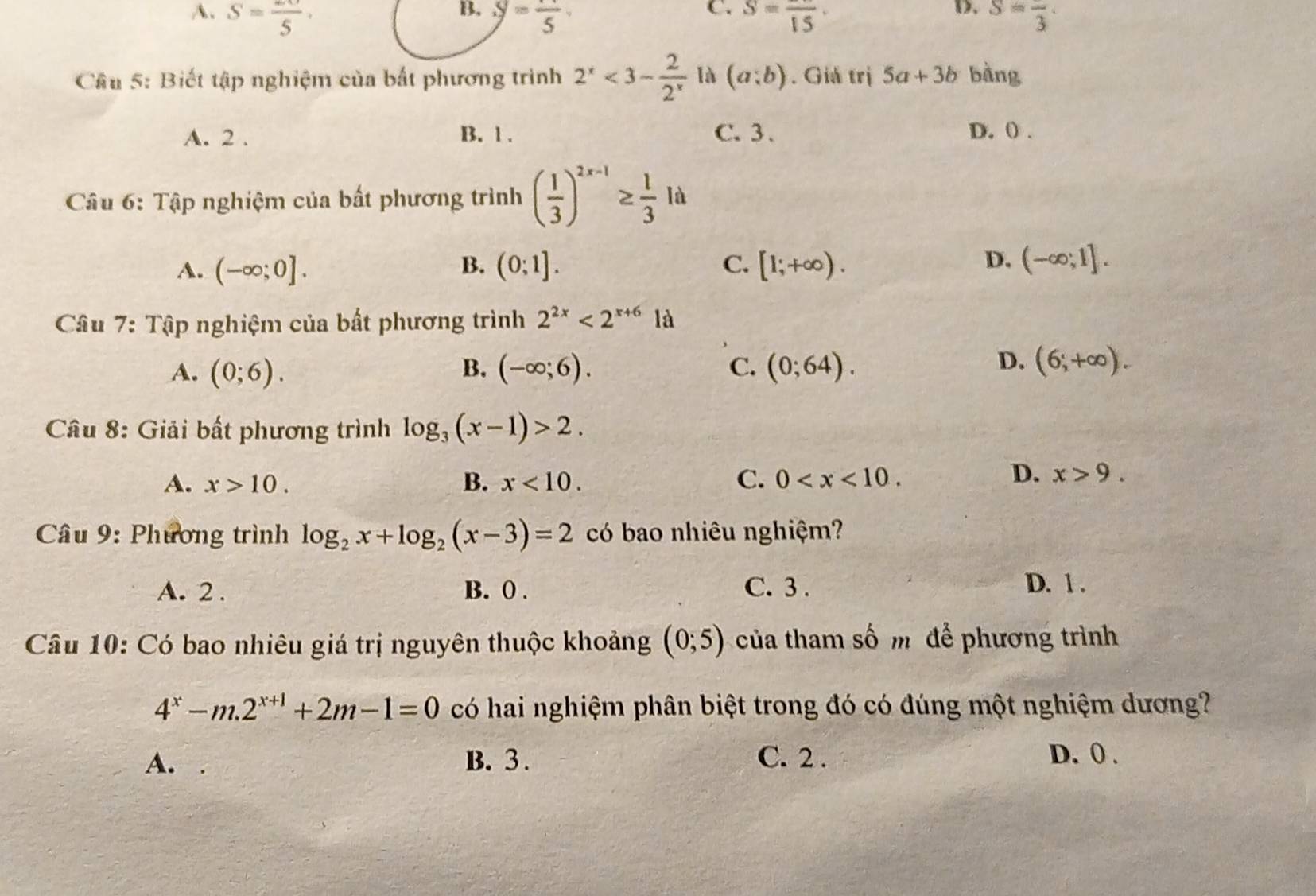 B.
C.
D.
A. S=frac 5· S=frac 5 S=frac 15· S=frac 3·
Cầu 5: Biết tập nghiệm của bất phương trình 2^x<3- 2/2^x  là (a;b). Giả trị 5a+3b bàng
A. 2. B. 1. C. 3. D. () .
Câu 6: Tập nghiệm của bất phương trình ( 1/3 )^2x-1≥  1/3  l_4
D.
A. (-∈fty ;0]. B. (0;1]. C. [1;+∈fty ). (-∈fty ;1]. 
* Câu 7: Tập nghiệm của bất phương trình 2^(2x)<2^(x+6) là
D.
A. (0;6). B. (-∈fty ;6). C. (0;64). (6,+∈fty ). 
Câu 8: Giải bất phương trình log _3(x-1)>2. 
A. x>10. B. x<10</tex>. C. 0 .
D. x>9. 
Câu 9: Phương trình log _2x+log _2(x-3)=2 có bao nhiêu nghiệm?
A. 2. B. 0. C. 3.
D. 1.
Câu 10: Có bao nhiêu giá trị nguyên thuộc khoảng (0;5) của tham số m để phương trình
4^x-m.2^(x+1)+2m-1=0 có hai nghiệm phân biệt trong đó có đúng một nghiệm dương?
A. . B. 3. C. 2. D. 0.