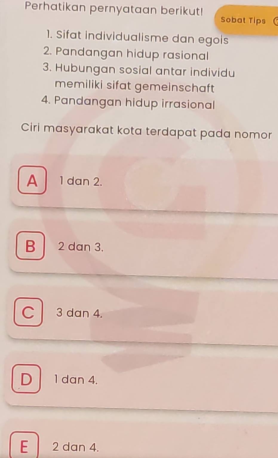 Perhatikan pernyataan berikut!
Sobat Tlps
1. Sifat individualisme dan egois
2. Pandangan hidup rasional
3. Hubungan sosial antar individu
memiliki sifat gemeinschaft 
4. Pandangan hidup irrasional
Ciri masyarakat kota terdapat pada nomor
A 1 dan 2.
B 2 dan 3.
C 3 dan 4.
D 1 dan 4.
E 2 dan 4.