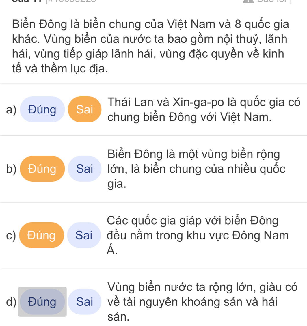 Biển Đông là biển chung của Việt Nam và 8 quốc gia
khác. Vùng biển của nước ta bao gồm nội thuỷ, lãnh
hải, vùng tiếp giáp lãnh hải, vùng đặc quyền về kinh
tế và thềm lục địa.
Thái Lan và Xin-ga-po là quốc gia có
a) Đúng Sai
chung biển Đông với Việt Nam.
Biển Đông là một vùng biển rộng
b)( Đúng Sai lớn, là biển chung của nhiều quốc
gia.
Các quốc gia giáp với biển Đông
c)Đúng Sai đều nằm trong khu vực Đông Nam
A.
Vùng biển nước ta rộng lớn, giàu có
d) Đúng Sai về tài nguyên khoáng sản và hải
sản.