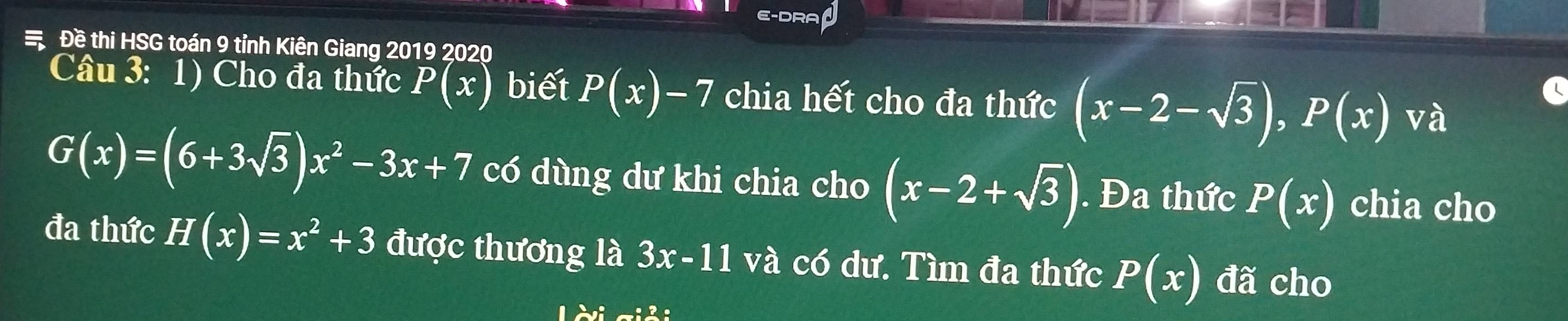 E-DRA J 
Đề thi HSG toán 9 tỉnh Kiên Giang 2019 2020 
Câu 3: 1) Cho đa thức P(x) biết P(x)-7 chia hết cho đa thức (x-2-sqrt(3)), P(x) và
G(x)=(6+3sqrt(3))x^2-3x+7 có dùng dư khi chia cho (x-2+sqrt(3)). Đa thức P(x) chia cho 
đa thức H(x)=x^2+3 được thương là 3x-11 và có dư. Tìm đa thức P(x) đã cho 
12vi