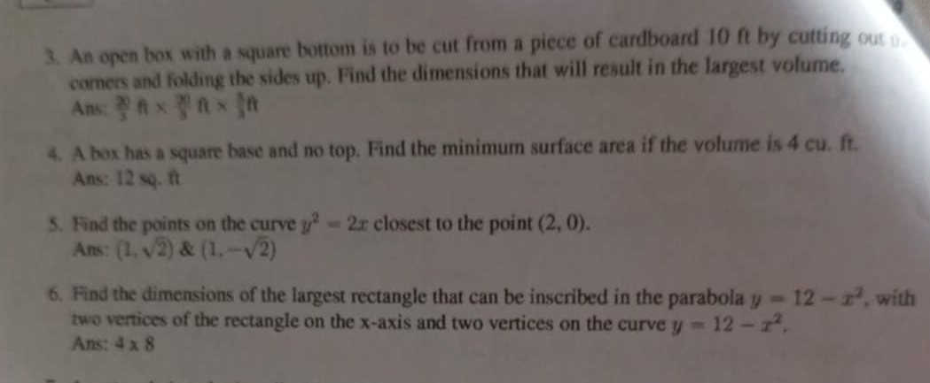 An open box with a square bottom is to be cut from a piece of cardboard 10 ft by cutting out 
corners and folding the sides up. Find the dimensions that will result in the largest volume. 
Ans:  20/3 ft*  20/3 ft*  5/3 ft
4. A box has a square base and no top. Find the minimum surface area if the volume is 4 cu. ft. 
Ans: 12 sq. ft
5. Find the points on the curve y^2=2x closest to the point (2,0). 
Ans: (1,sqrt(2)) & (1,-sqrt(2))
6. Find the dimensions of the largest rectangle that can be inscribed in the parabola y=12-x^2 , with 
two vertices of the rectangle on the x-axis and two vertices on the curve y=12-x^2. 
Ans: 4* 8