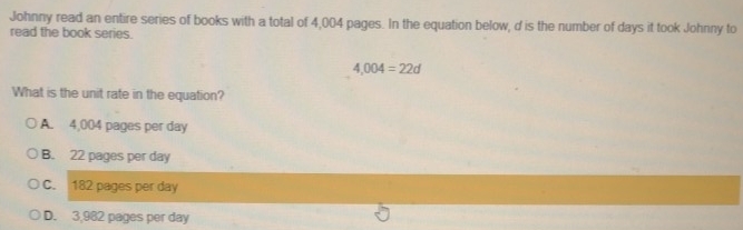 Johnny read an entire series of books with a total of 4,004 pages. In the equation below, d is the number of days it took Johnny to
read the book series.
4,004=22d
What is the unit rate in the equation?
A. 4,004 pages per day
B. 22 pages per day
C. 182 pages per day
D. 3,982 pages per day