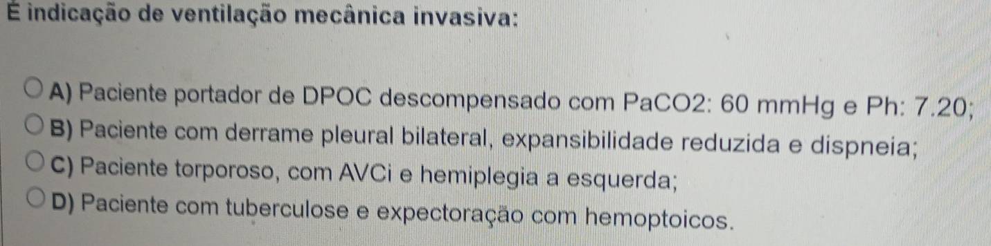 É indicação de ventilação mecânica invasiva:
A) Paciente portador de DPOC descompensado com PaCO2: 60 mmHg e Ph: 7.20;
B) Paciente com derrame pleural bilateral, expansibilidade reduzida e dispneia;
C) Paciente torporoso, com AVCi e hemiplegia a esquerda;
D) Paciente com tuberculose e expectoração com hemoptoicos.