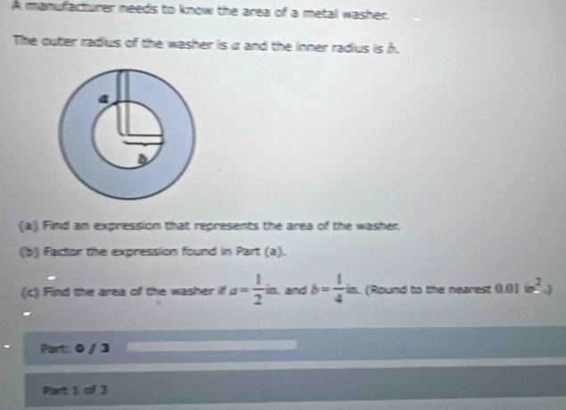 A manufacturer needs to know the area of a metal washer. 
The outer radius of the washer is a and the inner radius is h. 
(a) Find an expression that represents the area of the washer. 
(b) Factor the expression found in Part (a). 
(c) Find the area of the washer if a= 1/2 in. and b= 1/4 in. in. (Round to the nearest 0.01dot m^2.)
Part: 0 / 3 
Part 1 of 3