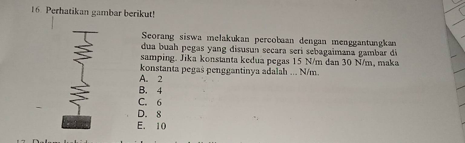 Perhatikan gambar berikut!
Seorang siswa melakukan percobaan dengan menggantungkan
dua buah pegas yang disusun secara seri sebagaimana gambar di
samping. Jika konstanta kedua pegas 15 N/m dan 30 N/m, maka
konstanta pegas penggantinya adalah ... N/m.
A. 2
B. 4
C. 6
D. 8
E. 10