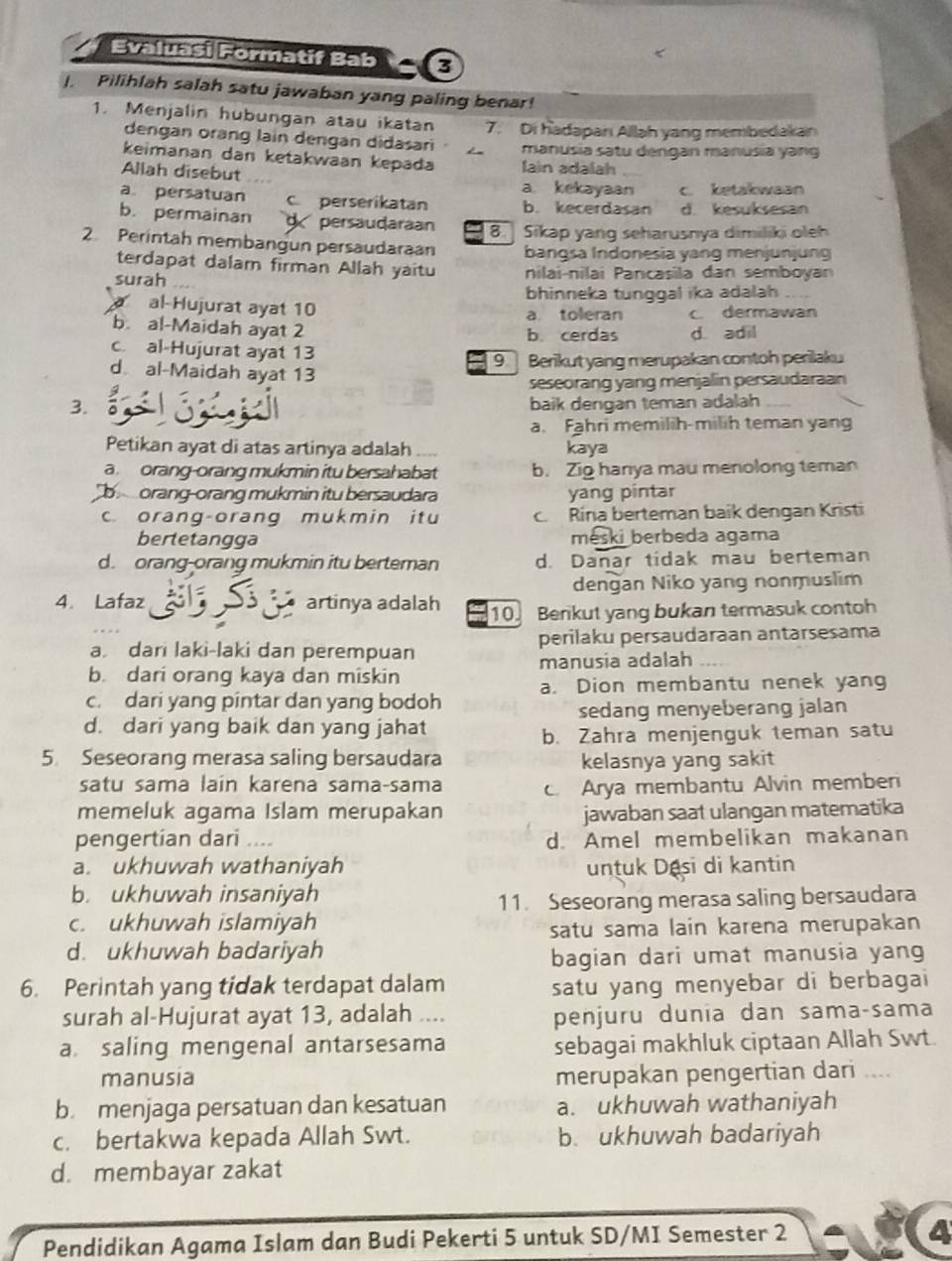 Evaluaşi Formatif Bab 3
I. Pilihlah salah satu jawaban yang paling benar!
1. Menjalin hubungan atau ikatan 7. Di hadapanı Allah yang membedakan
dengan orang lain dengan didasari manusia satu dengan manusia yang
keimanan dan ketakwaan kepada lain adalah
Allah disebut a. kekayaan c. ketakwaan
a persatuan c perserikatan b. kecerdasan d. kesuksesan
b. permainan g persaudaraan 8  Sikap yang seharusnya dimiliki oleh
2. Perintah membangun persaudaraan bangsa Indonesia yang menjunjung
terdapat dalam firman Allah yaitu
surah nilai-nilai Pancasila dan semboyan
bhinneka tunggal ika adalah
al-Hujurat ayat 10 a toleran c. dermawan
b. al-Maidah ayat 2
b cerdas d. adil
c. al-Hujurat ayat 13
9  Berikut yang merupakan contoh perilaku
d al-Maidah ayat 13
seseorang yang menjalin persaudaraan
3. baik dengan teman adalah
a. Fahri memilih-milih teman yang
Petikan ayat di atas artinya adalah kaya
a. orang-orang mukmin itu bersahabat b. Zig hanya mau menolong teman
b  orang-orang mukmin itu bersaudara yang pintar
c. orang-orang mukmin itu c. Rína berteman baik dengan Kristi
bertetangga meski berbeda agama
d. orang-orang mukmin itu berteman d. Danar tídak mau berteman
dengan Niko yang nonmuslim
4. Lafaz ES artinya adalah 10. Benkut yang bukan termasuk contoh
a dari laki-laki dan perempuan perilaku persaudaraan antarsesama
b. dari orang kaya dan miskin manusia adalah
a. Dion membantu nenek yang
c. dari yang pintar dan yang bodoh
d. dari yang baik dan yang jahat sedang menyeberang jalan
b. Zahra menjenguk teman satu
5 Seseorang merasa saling bersaudara kelasnya yang sakit
satu sama lain karena sama-sama c. Arya membantu Alvin member
memeluk agama Islam merupakan jawaban saat ulangan matematika
pengertian dari ... d. Amel membelikan makanan
a. ukhuwah wathaniyah untuk Dasi di kantin
b. ukhuwah insaniyah
11. Seseorang merasa saling bersaudara
c. ukhuwah islamiyah
satu sama lain karena merupakan
d. ukhuwah badariyah
bagian dari umat manusia yang
6. Perintah yang tidak terdapat dalam satu yang menyebar di berbagai
surah al-Hujurat ayat 13, adalah .... penjuru dunia dan sama-sama
a saling mengenal antarsesama sebagai makhluk ciptaan Allah Swt.
manusia merupakan pengertian dari ....
b. menjaga persatuan dan kesatuan a. ukhuwah wathaniyah
c. bertakwa kepada Allah Swt. b. ukhuwah badariyah
d. membayar zakat
Pendidikan Agama Islam dan Budi Pekerti 5 untuk SD/MI Semester 2
4