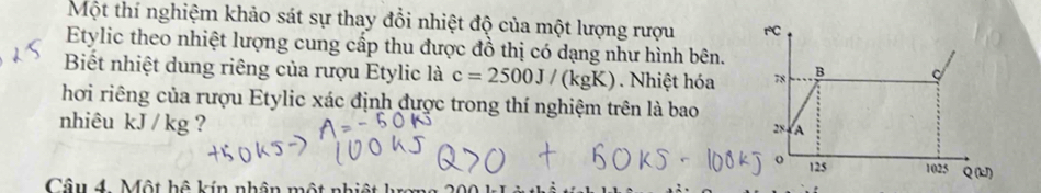 Một thí nghiệm khảo sát sự thay đổi nhiệt độ của một lượng rượu rC 
Etylic theo nhiệt lượng cung cấp thu được đồ thị có dạng như hình bên. 
Biết nhiệt dung riêng của rượu Etylic là c=2500J/(kgK) 1 . Nhiệt hóa 78 B C 
hơi riêng của rượu Etylic xác định được trong thí nghiệm trên là bao 
nhiêu kJ/kg g ?
2x A 
o 125
Câu 4. Một hệ kín nhân một nhiệt 1025 Q(kJ)