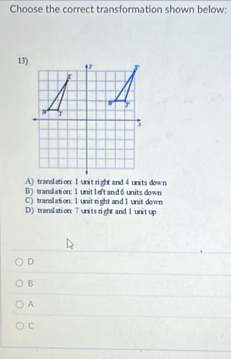 Choose the correct transformation shown below:
13)
A) translation: 1 unitright and 4 unitsdown
B) translation: 1 unit1eft and 6 units down
C) translation: 1 unit right and 1 unit down
D) translation: 7 units night and 1 unitup
D
B
A
C