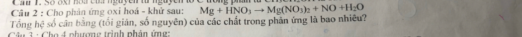 Cau 1. Số oxỉ hoa của nguyễn từ nguyễn to 
Câu 2 : Cho phản ứng oxi hoá - khử sau: Mg+HNO_3to Mg(NO_3)_2+NO+H_2O
Tổng hệ số cần bằng (tối giản, số nguyên) của các chất trong phản ứng là bao nhiêu? 
Câu 3 : Cho 4 phương trình phản ứng:
