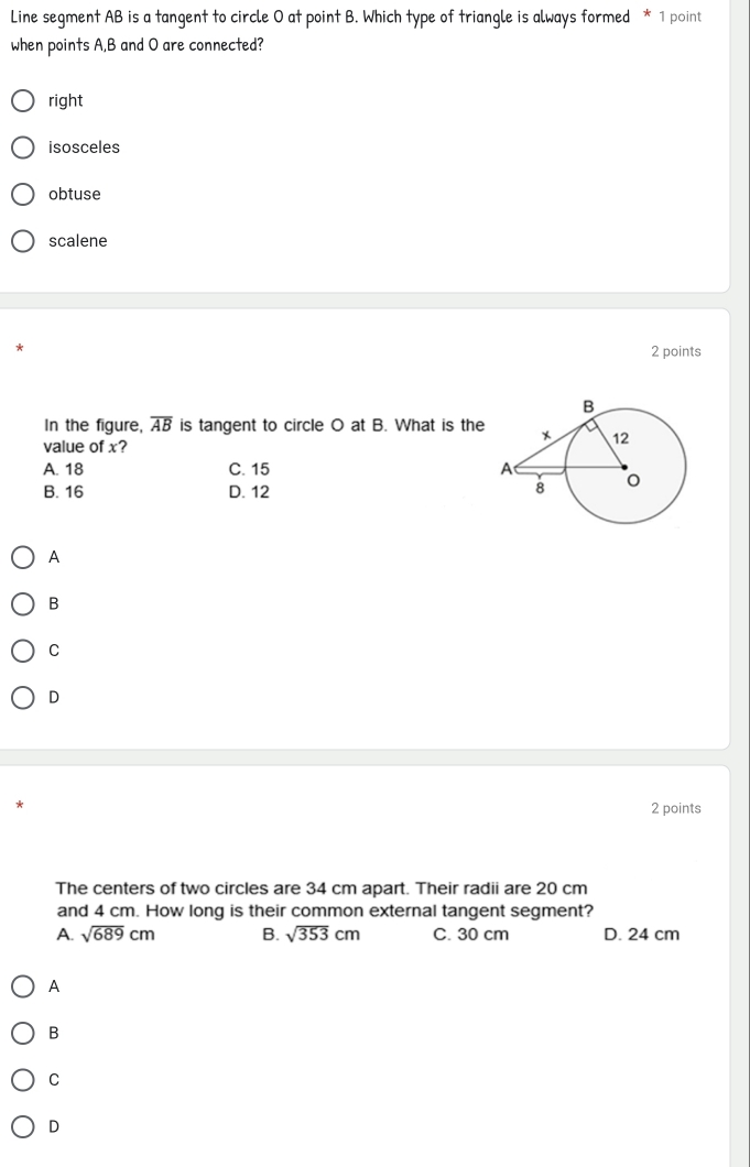 Line segment AB is a tangent to circle 0 at point B. Which type of triangle is always formed * 1 point
when points A, B and O are connected?
right
isosceles
obtuse
scalene
2 points
In the figure, overline AB is tangent to circle O at B. What is the
value of x?
A. 18 C. 15
B. 16 D. 12
A
B
C
D
2 points
The centers of two circles are 34 cm apart. Their radii are 20 cm
and 4 cm. How long is their common external tangent segment?
A. sqrt(689)cm B. sqrt(353)cm C. 30 cm D. 24 cm
A
B
C
D