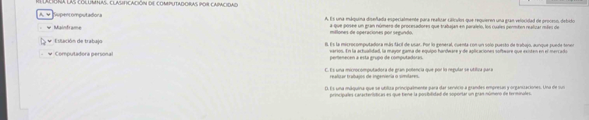 Relaliona las columnas, clasificación de computadoras por capacidad
A. √ Supercomputadora A. Es una máquina diseñada especialmente para realizar cálculos que requieren una gran velocidad de proceso, debido
a que posee un gran número de procesadores que trabajan en paralelo, los cuales permiten realizar miles de
Mainframe millones de operaciones por segundo.
Estación de trabajo 8. Es la microcomputadora más fácil de usar. Por lo general, cuenta con un solo puesto de trabajo, aunque puede tener
varios. En la actualidad, la mayor gama de equipo hardware y de aplicaciones software que existen en el mercado
Computadora personal pertenecen a esta grupo de computadoras.
C. Es una microcomputadora de gran potencia que por lo regular se utiliza para
realizar trabajos de ingeniería o similares.
D. Es una máquina que se utiliza principalmente para dar servicio a grandes empresas y organizaciones. Una de sus
principales características es que tiene la posibilidad de soportar un gran número de terminales.