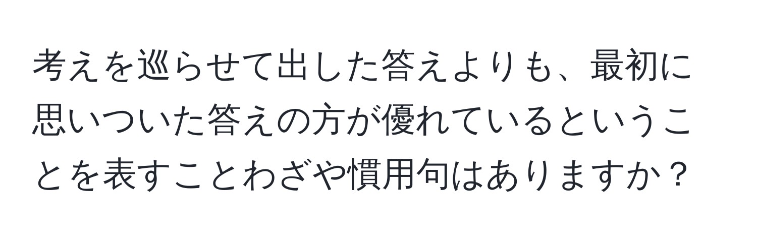 考えを巡らせて出した答えよりも、最初に思いついた答えの方が優れているということを表すことわざや慣用句はありますか？