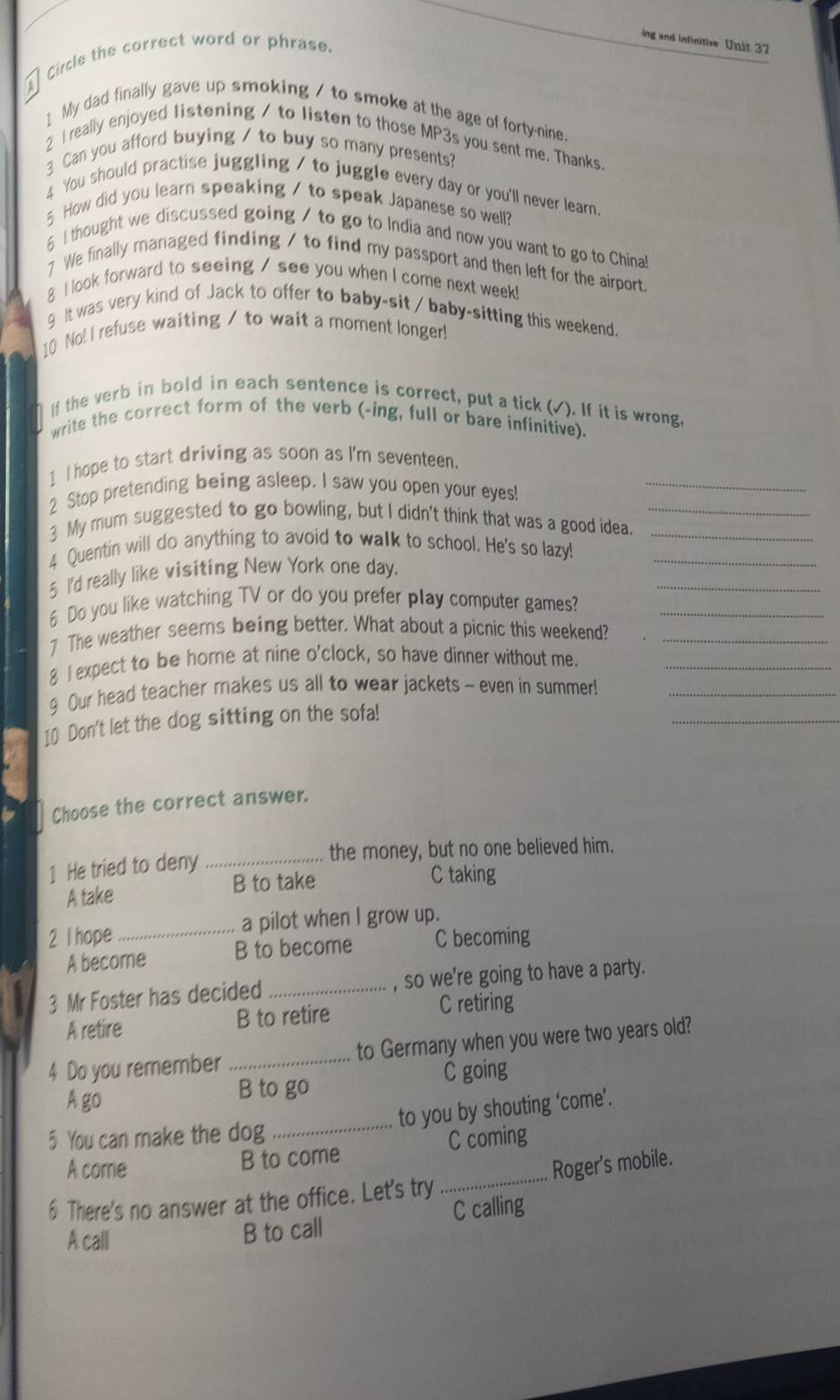 ing and infinitive Unit 37
a
Circle the correct word or phrase.
1 My dad finally gave up smoking / to smoke at the age of forty-nine.
2 I really enjoyed listening / to listen to those MP3s you sent me. Thanks.
3 Can you afford buying / to buy so many presents?
4 You should practise juggling / to juggle every day or you'll never learn.
5 How did you learn speaking / to speak Japanese so well?
6 I thought we discussed going / to go to India and now you want to go to China!
7 We finally managed finding / to find my passport and then left for the airport.
8 I look forward to seeing / see you when I come next week!
9 It was very kind of Jack to offer to baby-sit / baby-sitting this weekend.
10 No! I refuse waiting / to wait a moment longer!
If the verb in bold in each sentence is correct, put a tick (√). If it is wrong,
write the correct form of the verb (-ing, full or bare infinitive).
1 I hope to start driving as soon as I'm seventeen.
2 Stop pretending being asleep. I saw you open your eyes!_
3 My mum suggested to go bowling, but I didn't think that was a good idea._
4 Quentin will do anything to avoid to walk to school. He's so lazy!__
_
5 I'd really like visiting New York one day.
6 Do you like watching TV or do you prefer play computer games?_
7 The weather seems being better. What about a picnic this weekend?_
8 I expect to be home at nine o'clock, so have dinner without me._
9 Our head teacher makes us all to wear jackets - even in summer!_
10 Don't let the dog sitting on the sofa!
_
Choose the correct answer.
1 He tried to deny _the money, but no one believed him.
B to take C taking
A take
2 I hope _a pilot when I grow up.
A become B to become C becoming
3 Mr Foster has decided _, so we're going to have a party.
A retire B to retire
C retiring
4 Do you remember _to Germany when you were two years old?
A go B to go C going
_to you by shouting ‘come’.
5 You can make the dog
A corrie B to come C coming
6 There's no answer at the office. Let's try _Roger's mobile.
A call
B to call C calling