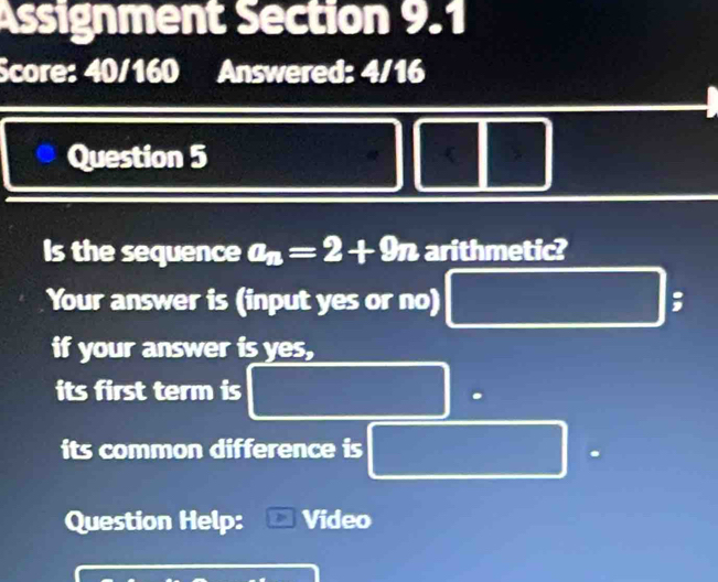 Assignment Section 9.1 
Score: 40/160 Answered: 4/16 
Question 5 
Is the sequence a_n=2+9n arithmetic? 
Your answer is (input yes or no) ; 
if your answer is yes, 
its first term is 
its common difference is 
Question Help: Video