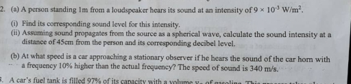 A person standing 1m from a loudspeaker hears its sound at an intensity of 9* 10^(-3)W/m^2. 
(i) Find its corresponding sound level for this intensity. 
(ii) Assuming sound propagates from the source as a spherical wave, calculate the sound intensity at a 
distance of 45cm from the person and its corresponding decibel level. 
(b) At what speed is a car approaching a stationary observer if he hears the sound of the car horn with 
a frequency 10% higher than the actual frequency? The speed of sound is 340 m/s. 
3. A car's fuel tank is filled 97% of its capacity with a volume ys of gasolin