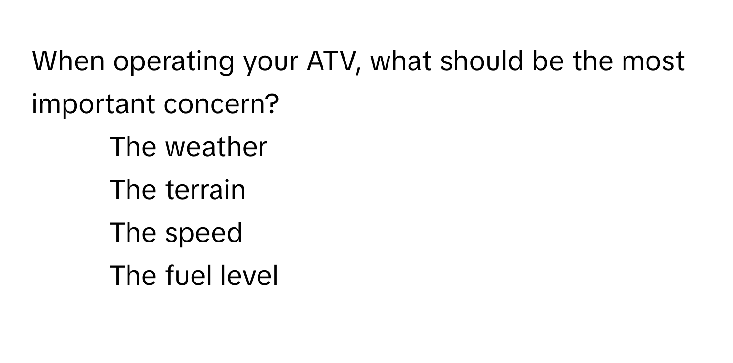 When operating your ATV, what should be the most important concern? 

1) The weather 
2) The terrain 
3) The speed 
4) The fuel level