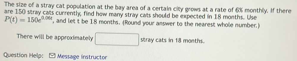 The size of a stray cat population at the bay area of a certain city grows at a rate of 6% monthly. If there 
are 150 stray cats currently, find how many stray cats should be expected in 18 months. Use
P(t)=150e^(0.06t) , and let t be 18 months. (Round your answer to the nearest whole number.) 
There will be approximately stray cats in 18 months. 
Question Help: Message instructor