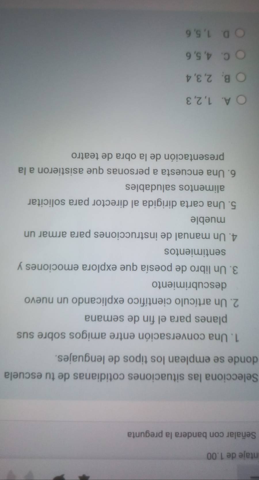 ntaje de 1.00
Señalar con bandera la pregunta
Selecciona las situaciones cotidianas de tu escuela
donde se emplean los tipos de lenguajes.
1. Una conversación entre amigos sobre sus
planes para el fin de semana
2. Un artículo científico explicando un nuevo
descubrimiento
3. Un libro de poesía que explora emociones y
sentimientos
4. Un manual de instrucciones para armar un
mueble
5. Una carta dirigida al director para solicitar
alimentos saludables
6. Una encuesta a personas que asistieron a la
presentación de la obra de teatro
A. 1, 2, 3
B. 2, 3, 4
C. 4, 5, 6
D. 1, 5, 6